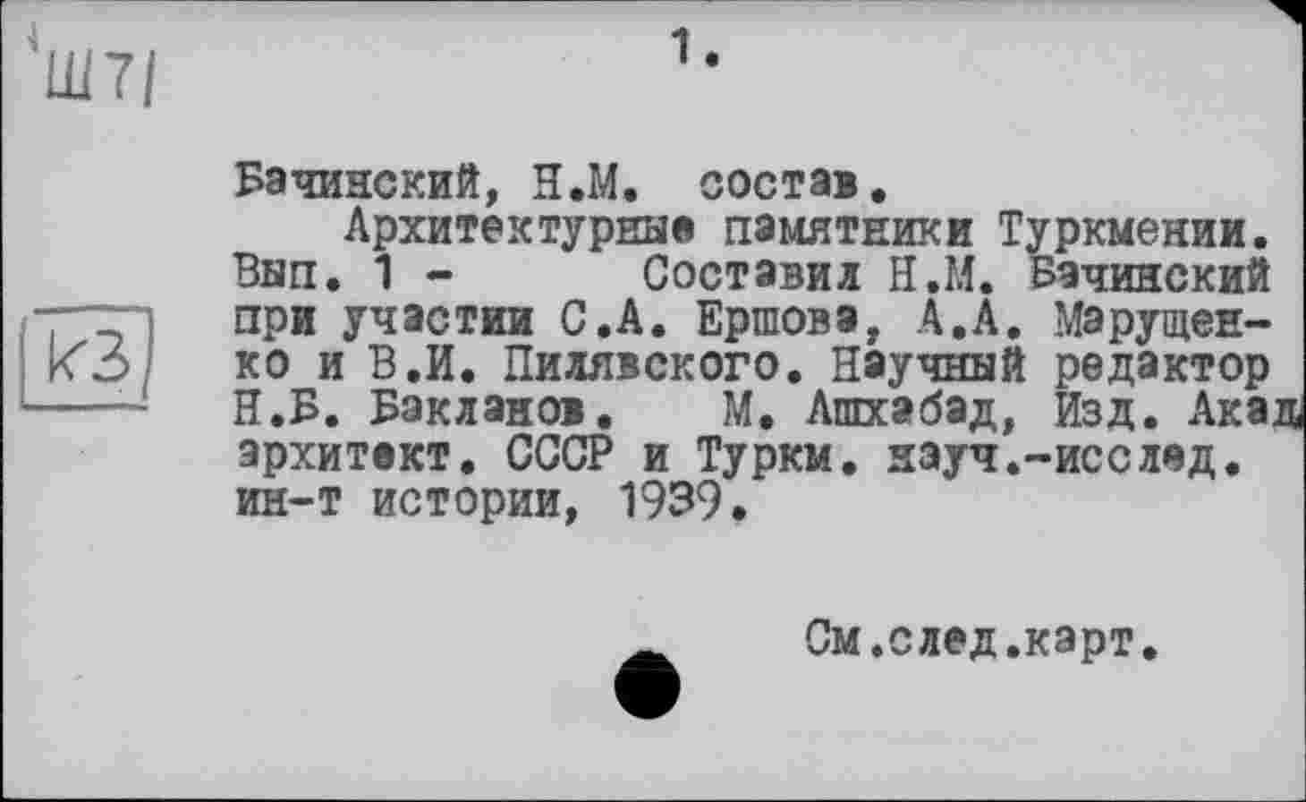 ﻿Ш7/
1.
КЗ
Бачинский, Н.М. состав.
Архитектурные памятники Туркмении. Вып. 1 - Составил Н.М. Бачинский при участии С.А. Ершова, А.А. Марущенко и В.И. Пилявского. Научный редактор Н.Б. Бакланов. М. Ашхабад, Изд. Акад архитект. СССР и Туркм. науч.-исслед. ин-т истории, 1939.
См .след.карт.